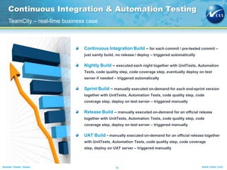 Continuous Integration & Automation Testing
TeamCity – real-time business case

Continuous Integration Build – for each commit / pre-tested commit –
just sanity build, no release / deploy – triggered automatically

Nightly Build – executed each night together with UnitTests, Automation
Tests, code quality step, code coverage step, eventually deploy on test
server if needed – triggered automatically

Sprint Build – manually executed on-demand for each end-sprint version
together with UnitTests, Automation Tests, code quality step, code
coverage step, deploy on test server – triggered manually

Release Build – manually executed on-demand for an official release
together with UnitTests, Automation Tests, code quality step, code
coverage step, deploy on test server – triggered manually

UAT Build - manually executed on-demand for an official release together
with UnitTests, Automation Tests, code quality step, code coverage
step, deploy on UAT server – triggered manually

Smarter. Faster. Closer.

16

www.ness.com

 