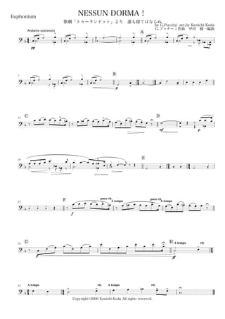 44
Andante sostenuto
Euphonium
by G.Puccini arr.by Kenichi Koda
G.プッチーニ作曲 甲田 健一編曲
Copyright©2006 Kenichi Koda All rights reserved.
NESSUN DORMA！
歌劇「トゥーランドット」より 誰も寝てはならぬ
A
? b
pp
˙.œ
œ ˙
œb
œ
-
˙.œ
œ ˙
œb
œ
-
w
Œ ˙. ˙.
˙. œb
œ
-
˙.œ
œ ˙
œb
œ
-
˙œ
œ œ
‰
˙
œ
.
b
J œ
.
b œœ
.
b
7
B
24 44? b ˙.œ œ ˙
‰
œ
-
œ
.
bJ
˙.œ œ ˙
œb
œ
-
wœ œ ˙.
p
˙. œ
>
˙ œ ˙ œ- œ œ œ œ
C14
D
? b ‰
œ œ œ œ œ œ>. œn
‰
œ œn œ œ œ œ>. œ œ œ
œ- œ-n œ- œ- œ ‰
U
mf
w
Ó
œ Œ
Œ
‰
p
œb
œ œ. œ
19
E
24 44?
b ˙ ‰
œ œ œ œ œ.
œ
.
b
J œ
.
bJ ‰ ˙.
œj
œ œ
œb
œ œ œ
>
b . œ œw œ œj ‰ Œ
˙. œ- œ œ ˙. œ-
25
F poco rit.
A tempo
poco rit.
A tempo
?
b œ- œ- œ- Œ ‰
f
œ œ œ œ œ œ>. œn
‰
œ œn œ œ œ œ>. œ œ œ
œ- œ-n œ- œ- œ
‰
U
G29
H A tempo rit.
24?
b ‰
p
œ œ œ œ œ œ œ œ
œ œ œ
ff
œ œ œ. œ>U
˙
>
. œ
>
24
A tempo32
44
rit. A tempo rit.
?
b
œ œ ˙
>
. œ> œ œ œn œ> œ>
w
U
 