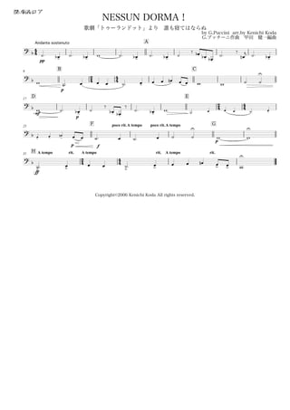44
Andante sostenuto
フルスコアBb Bass
by G.Puccini arr.by Kenichi Koda
G.プッチーニ作曲 甲田 健一編曲
Copyright©2006 Kenichi Koda All rights reserved.
NESSUN DORMA！
歌劇「トゥーランドット」より 誰も寝てはならぬ
A
? b
pp
˙. œ-b ˙. œ-b w ˙. œ-b ˙. œ-b ˙
‰ œ.b œ.b œ.b
˙.
‰
œn
j ˙. œ-b
9
B
24 44
C
? b w
p
˙. œ œ œ ˙. œ- œ œ œn œ œ w w ˙ ˙
U
D17
E
24 44? b
mf
w ˙.
p
œ-b ˙
‰
œ.b œ.b
‰
˙. œ-b w ˙. œ œ œ ˙. œ-
25
F poco rit.A tempo poco rit.A tempo G
?
b œ-
œ-
œ
-
n
p f
œ œ ˙. œ ˙. œ ˙ ˙
U
p
w w
U
H A tempo rit.31
24
A tempo
44
rit. A tempo rit.
?
b
ff
˙>
. œ>
œ œ ˙>. œ>
œ œ œn œ> œ> w
U
 