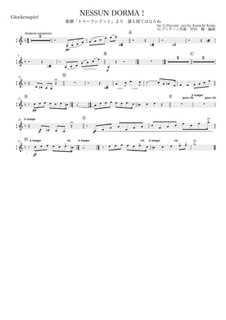 44
Andante sostenuto
Glockenspiel
by G.Puccini arr.by Kenichi Koda
G.プッチーニ作曲 甲田 健一編曲
Copyright©2006 Kenichi Koda All rights reserved.
NESSUN DORMA！
歌劇「トゥーランドット」より 誰も寝てはならぬ
A
& b
2
Ó
pp
œ œ œ œ œ œ œ œ œ œ
œœb
Ó Œ
œœb
Ó
˙˙b
Ó Œ œœb
8
B
24 44
C
& b Ó Œ
œœb
‰
œ œ œ
p
œ œ œ œ
œ
Œ Ó 
2 2
16
D
& b Œ
œ œn œ œ
Œ
U
 Ó Œ
œœb
œ. œ
J
œ. œ
J
˙ œ œ œb . œ œ œ œ œ œ œ
E22
24 44
F poco rit.
A tempo
poco rit.
& b ‰
pp
œ œ œ œ œ œ. œn ˙ œ œ œ œ œ œ œ. œ œn œ œ Œ  
A tempo28
G
& b Œ
p
œ œn œ œ
Œ
U
‰
p
œ œ œ œ
œ œ œ œ
œ œ œ œ œ œ. œ>U
H A tempo rit.31
24
A tempo
44
rit. A tempo rit.
& b ‰
ff
œ œ œ œ œ œ>. œn ˙ ‰ œ œ œ œ œ œ>. œ œn œ œ œ> œ> w>U
 