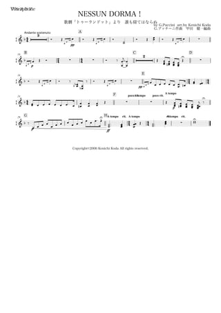44
Andante sostenuto
フルスコアVibraphone
by G.Puccini arr.by Kenichi Koda
G.プッチーニ作曲 甲田 健一編曲
Copyright©2006 Kenichi Koda All rights reserved.
NESSUN DORMA！
歌劇「トゥーランドット」より 誰も寝てはならぬ
A
& b
3
Ó Œ
pp
œ
œ
œb œ Ó Œ
œ
œ
œb œ Ó
˙˙
Ó Œ œœ Ó Œ
œ
œ
œb œ 
B10
24 44
C D
& b
pœ
œ œ œ Œ Ó   Ó ‰
œ
œ
j
œ
œ
2
Œ
œœœ
œœœ
n œœœ
œœœ
Œ
U

18
E
24 44& b Ó Œ
œ
œ
œb œ Ó ‰
œœbb
œ
œ
b
‰ Ó Œ
œ
œ
œb œ 
pp œ
œ œ œ
œ œ œ œ œ œœ.
. œn
œœ œœ
44
24
F poco rit.A tempo poco rit.
A tempo
& b
œœ œ œ œ œ œ œ. œ œ
œ
n œ
œ œœ Œ   Œ
p
œœœ
œœœ
n œœœ
œœœ
œœœœ
j ‰
U
G29
HA tempo rit.
24
A tempo
44
rit.A tempo rit.
& b ‰
p
œ œ œ œ
œ œ œ œ
œ œ œ
ff
œ œ œ. œ>U
˙˙˙... œœœ
œ
œœ Œ
˙˙˙...
œœœ  wwU
 