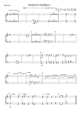 44
44
Andante sostenuto
Marimba
by G.Puccini arr.by Kenichi Koda
G.プッチーニ作曲 甲田 健一編曲
Copyright©2006 Kenichi Koda All rights reserved.
NESSUN DORMA！
歌劇「トゥーランドット」より 誰も寝てはならぬ
A B
24
24
44
44
& b
4
  
2
 
?
b
4
 Ó ‰
pp
œœbb œ
œb
œ
œ Ó Œ ‰
2
 
œ
œ
b
n
J
44
44
12
C D
& b  Ó ‰
œ
œ
j
œ
œ
2
Œ œœ œœn œœ œœ Œ
U
 Ó Œ
œ
œ
œb œ
? b  
2
Œ
œœ œœn œœ œœ Œ
U
 
19
E
24
2
4
44
4
4
& b  Ó Œ
œ
œ
œb œ 
pp
æææ˙.
æææœ
æææ˙
æææ˙.
æææœ
æææ
œn
æææ
œ
æææ
œ Œ
?
b Ó ‰
œœbb œ
œb ‰  
pp
æææ
˙
˙.
.
æææ
œ
œ
æææ
œ
œ
æææ
œ
œ
æææ
˙
˙
..
æææ
œ
œ
æææ
œ
œ
æææ
œœ
æææ
œœn
Œ
F poco rit.
A tempo
26 poco rit.
A tempo
G
& b   Œ
p
œœ œœn œœ œœ
œœn
j ‰
U
‰
p
œ œ œ œ
œ œ œ œ
œ œ œ œ œ œ. œ
>U
?
b   Œ
p
œœ œœn œœ œœ œœ
J  
U
‰
U
H A tempo rit.31
24
24
A tempo
44
44
rit. A tempo rit.
& b
ff
æææ
˙˙..
æææ
œœ
æææœœ œœ
æææ
˙˙..
æææ
œœ
œœ œœ œœ œœ
>
œœ
>
æææ
ww
U
?
b
ff
æææ˙
>
.
æææ
œ
>
æææ
œ
æææ
œ
æææ
˙
>
.
æææ
œ>
æææ
œ
æææ
œ
æææ
œn œ> œ> æææw
U
 