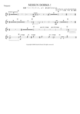 44
Andante sostenuto
Timpani
by G.Puccini arr.by Kenichi Koda
G.プッチーニ作曲 甲田 健一編曲
Copyright©2006 Kenichi Koda All rights reserved.
NESSUN DORMA！
歌劇「トゥーランドット」より 誰も寝てはならぬ
A
B
24 44
°
¢
?
4
 Ó ‰
ppp
œœbb œœ œœ Ó Œ ‰
2
 œœnb
j
44
12
C D E
24
°
¢
?
2 2

U
p
æææw œ
j ‰ Œ Ó Ó ‰
ppp
œœbb œœ ‰
2

24
23
44
F poco rit. A tempo poco rit.A tempo G
°
¢
? 
2
  
U
p
æææw
30
H A tempo rit.
24
A tempo
44
rit. A tempo rit.
°
¢
? æææw
U æææ˙.
ff
æææœ
æææ˙
æææ˙.
æææœ æææ˙. œ> œ>
æææw
U
 