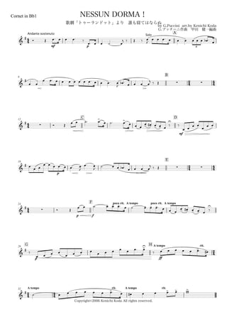 44
Andante sostenuto
Cornet in Bb1
by G.Puccini arr.by Kenichi Koda
G.プッチーニ作曲 甲田 健一編曲
Copyright©2006 Kenichi Koda All rights reserved.
NESSUN DORMA！
歌劇「トゥーランドット」より 誰も寝てはならぬ
A
&
# Ó Œ
mf
œ. œ œ œ. ‰
p
œ. œ œ ˙ œ
j ‰ Œ ‰
Solo
œ
J
œ œ œ. œ œ œ œ œ œ œb . œ
3
6
B
24 44&
#
œ œ
œ œ. œ œ œ œ œ œ œ. œ œ œ. œ
J
œb . œ œ œ œ
j ‰ Œ  
44
12
C D
&
#
 Ó Œ
œ œ ˙. œ>. œ ˙. œ>. œ œ œ
œ- œ-# œ- œ- œ
‰
U
mf
‰
œ œ œ œ
œ œ œ
18
E
2
4
4
4&
# œ
œ œ
œ
p
œ œ œ. œ œ. œ
J
œ. œ
J
˙ œ œ œb . œ œ œ œ
j ‰ Œ  
44
24
F poco rit. A tempo poco rit. A tempo
&
#
 Ó Œ
p f
œ œ ˙ œ- œ- œ-. œ ˙ œ- œ- œ-. œ œ œ
œ- œ-# œ- œ- œ
‰
U
G29
H A tempo rit.
24&
#
‰
p
œ œ œ œ
œ œ œ œ
œ œ œ œ œ œ. œ>U
‰
ff
œ œ œ œ œ œ>. œ#
24
A tempo32
44
rit. A tempo rit.
&
#
˙ œ œ œ œ œ œ œ>. œ œ# œ œ œ> œ> ww>
 