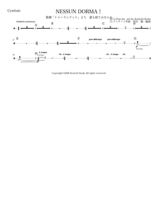 44
Andante sostenuto
Cymbals
by G.Puccini arr.by Kenichi Koda
G.プッチーニ作曲 甲田 健一編曲
Copyright©2006 Kenichi Koda All rights reserved.
NESSUN DORMA！
歌劇「トゥーランドット」より 誰も寝てはならぬ
A
B
24 44
C D
/
4 5
 
2 2
U 5
E22
24 44
F poco rit.A tempo poco rit.A tempo G
/  
2
  U
p
S.Cym.
æææw
30
H
A tempo
rit.
24
A tempo
44
rit. A tempo rit.
/
æææw
ff
C.Cym.
œœ Œ Ó    wU
 
