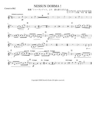 44
Andante sostenuto
Cornet in Bb2
by G.Puccini arr.by Kenichi Koda
G.プッチーニ作曲 甲田 健一編曲
Copyright©2006 Kenichi Koda All rights reserved.
NESSUN DORMA！
歌劇「トゥーランドット」より 誰も寝てはならぬ
A
&
# Ó Œ
pp
œ-
Ó Œ œ- 2
 Ó ˙-
Ó Œ œ-

9
B
24 44
C
&
# Ó
p
œ œ œ œ
˙. œ- ˙ ˙. œ- œ# ˙ œ# ‰ œ œ œ œ œ œ>. œ#
15
D
&
# ‰ œ œ# œ œ œ œ
>. œ œ
œ
œ- œ- œ- œ- œ#
‰
U
‰
mf
œ œ
œ œ
œ
œ œ
œ œ œ œ
p
œ œ œ-b ‰
œ
œ œ ˙b
20
E
24 44&
#
‰
œ
j
œ œ œ œ œ-
‰
œ œ œ
  œ œ œ œ
Ó ‰ œ->
p
œ
J
F poco rit.26 A tempo poco rit. A tempo G
&
#
‰
f
œ œ œ œ œ œ>. œ# ‰ œ œ# œ œ œ œ>. œ œ œ œ- œ- œ- œ- œ
‰
U
‰
p
œ œ œ œ
œ œ œ
30
H A tempo rit.
24
A tempo
44
rit.A tempo rit.
&
#
œ
œ œ œ œ œ œ. œ>U
‰
ff
œ
>
. œ œ
>
œ œ œ
j ‰ Œ Œ œ œ# œ œ
œ
>
œ
>
wU
 