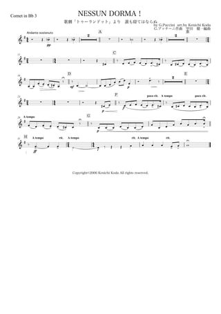 44
Andante sostenuto
Cornet in Bb 3
by G.Puccini arr.by Kenichi Koda
G.プッチーニ作曲 甲田 健一編曲
Copyright©2006 Kenichi Koda All rights reserved.
NESSUN DORMA！
歌劇「トゥーランドット」より 誰も寝てはならぬ
A B
24&
# Ó Œ
pp
œ-b Ó Œ œ-b
2
 Ó ˙b Ó Œ œ-b
2

24
11
44
C
&
#   Ó Œ
œ#
‰
œ œ œ œ œ œ
>
. œ#
‰
œ œ# œ œ œ œ
>
. œ
16
D E
24&
#
œ œ
œ- œ- œ- œ-# œ
‰
U
mf
‰
œ. ˙ œ œ œ
œ
p
œ œ
œ-
Ó œ>. ‰
2

24
23
44
F poco rit. A tempo poco rit.
&
#
  Ó Œ
p
œ# œ ‰
f
œ œ œ œ œ œ>
. œ#
‰
œ œ# œ œ œ œ>. œ
A tempo28
G
&
#
œ œ œ- œ- œ- œ-# œ
‰
U
‰
p
œ œ œ œ œ œ œ œ
œ œ œ œ œ œ. œ
U
>
H A tempo rit.31
24
A tempo
44
rit. A tempo rit.
&
#
‰
ff
œ>. œ œ> ˙ œJ
‰ Œ Œ œ œ œ œ œ>
œ
>
w
U
 