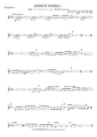 44
Andante sostenuto
Flugelhorn
by G.Puccini arr.by Kenichi Koda
G.プッチーニ作曲 甲田 健一編曲
Copyright©2006 Kenichi Koda All rights reserved.
NESSUN DORMA！
歌劇「トゥーランドット」より 誰も寝てはならぬ
A
&
#
pp
‰
œ œ œ
œ œ-
‰
œ œ œ
œ œ-
‰
œ œ œ œ œ œ œ œ œ œ œ œ œ œ-
‰
œ œ œ
œ œ-
6
B
24 44&
#
‰
œ œ œ
˙ ‰
œ œ œ œ œ œ-
‰
œ œ œ œ œ œ-
‰
œ œ œ
 œ œ œ œ
44
12
C D
&
#
 Ó ‰
œ œ œ ˙
>
œ œ
>
. œ ˙ œ œ œ
>
. œ œ œ
œ- œ-# œ- œ- œ
‰
U
‰
œ
j ˙.
18
E
2
4
4
4&
#
œ œ œ
œ
p
œ œ œ. œ œ. œ
J
œ. œ
J
˙ œ œ œb . œ œ œ œ
j ‰ Œ  
44
24
F poco rit. A tempo poco rit. A tempo
&
#
 Ó Œ
p f
œ œ ˙ œ- œ- œ-. œ ˙ œ- œ- œ-. œ œ œ
œ- œ-# œ- œ- œ
‰
U
G29
H A tempo rit.
24&
#
‰
p
œ œ œ œ
œ œ œ œ
œ œ œ œ œ œ. œ>U
‰
ff
œ œ œ œ œ œ>. œ#
24
A tempo32
44
rit. A tempo rit.
&
#
˙ œ
œ œ œ œ œ œ>. œ œ# œ œ œ>
œ
>
w
>
 