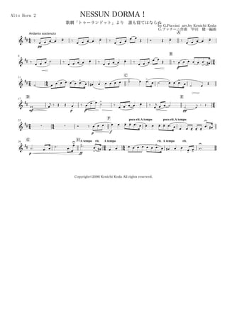 44
Andante sostenuto
Alto Horn 2
by G.Puccini arr.by Kenichi Koda
G.プッチーニ作曲 甲田 健一編曲
Copyright©2006 Kenichi Koda All rights reserved.
NESSUN DORMA！
歌劇「トゥーランドット」より 誰も寝てはならぬ
A
&
## ‰
pp
œ œ œ œ œ- ‰
œ œ œ œ œ- ‰
œ œ œ
œ œ Œ Ó Œ œ- ‰
œ œ œ œ œ-
6
B
24&
## ‰
œ œ œ ˙ ‰
œ œ œ œ œ- ‰
œ œ œ œ œ- ‰
œ œ œ œ œ Œ ‰
p
œ œ œ œ œ œ
>
. œ#
24
11
44
C
&
##
˙ œ œ œ œ œ œ œ>. œ œ# œ œ œ œ œ ˙> œ œ>. œ ˙ œ œ œ>
. œ ˙ œ
Œ
D17
E
24&
##
mf
w œ
j ‰ Œ Œ
p
œ-
‰
p
œ
œ œ ˙
>
‰ œ œ œ œ œ- ‰ œ
j œ œ ˙
pp
˙ œ
j ‰ Œ
24
23
44
F poco rit.A tempo poco rit.A tempo
&
##   Ó ‰
p f
œ œ œ œ œ œ- œ- œ. œ œ œ œ- œ- œ. œ œ œ œ- œ- œ-
œ
U
. œ#
G29
H A tempo rit.
24
A tempo
44
rit. A tempo rit.
&
##
p
˙. œ. œ ˙.
ff
œ.
œ>U
˙>. œ
>
. œ# œ œ œ œ œ œ œ œ œ
>
. œ œ# œ œ œ>
œ>
w
U
 