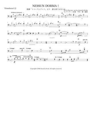 44
Andante sostenuto
Trombone1,2
by G.Puccini arr.by Kenichi Koda
G.プッチーニ作曲 甲田 健一編曲
Copyright©2006 Kenichi Koda All rights reserved.
NESSUN DORMA！
歌劇「トゥーランドット」より 誰も寝てはならぬ
A
? b ‰
Œ
pp
œ
J
˙
‰ œj œ œ
-
œ
- ‰
Œ
œ
J
˙
‰ œj œ œ
-
œ
- ‰
Œ
œ
J
˙.
‰ œj ˙ ˙.˙.
Œ
Œ ‰
Œ
œ
J
˙
‰ œj œ œ
-
œ
- ‰ œ
J
œ
˙˙
7
B
24 44? b ‰
Œ
œ
J
˙
‰ œj œ œ
-
œ
- ‰
Œ
œ
J
˙
‰ œj œ œ
-
œ
-
‰
Œ
œ
J
˙.
‰ œj ˙
p
1st.
˙. œ- ˙ ˙. œ-
13
C D
? b
œn œ œ œ> œ-
‰ œœ-.. œœ œœ-
‰ œœ
-.. Ó ‰ œ
J
˙ œ
J ‰
U
mf
ww ˙˙.. œ-
‰
p
œ œ œ ˙>
20
E
24 44
F poco rit.
?
b ‰ œ
J
˙ œ-
‰
Œ
œ
J
˙.
‰ œj ˙
   Ó ‰ œ>
f
œ
J
˙
˙..
œœ
A tempo poco rit.27 A tempo G
?
b ˙
˙.
.
œœ ‰ œœ ‰ Ó
U
p
˙˙.. œœ.
.
œœ ˙˙.. œœ..
œœ
U
H
A tempo rit.
31
24
A tempo
44
rit. A tempo rit.
?
b ‰
‰
ff
œ
>
.œ œ œ
œ œ
œ œ œ
>
. œn ˙œ œ ˙.˙. œœ œœ œœ œœ œœ
> œœ
> ww
U
 