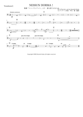 44
Andante sostenuto
Trombone3
by G.Puccini arr.by Kenichi Koda
G.プッチーニ作曲 甲田 健一編曲
Copyright©2006 Kenichi Koda All rights reserved.
NESSUN DORMA！
歌劇「トゥーランドット」より 誰も寝てはならぬ
A
? b
pp
˙. œ-b ˙. œ-b w ˙. œ-b ˙. œ-b ˙ Ó ˙. Œ ˙. œ-b
9
B
24 44
C
? b w    Ó ‰ œ>. w w œ
J ‰ Œ Ó
D17
E
24 44? b
mf
w ˙. œ-b ˙ Ó œ œ ˙ œ-
œ œ ˙.
 
2
F poco rit.26 A tempo poco rit.A tempo G
?
b
f
˙ œ
j ‰ Œ  ‰ œ ‰ Ó
p
w w
U
H A tempo rit.31
24
A tempo
44
rit. A tempo rit.
?
b ‰
ff
œ>
. œ œ
>
˙ ˙. œ œ œ œn œ
>
œ
>
w
U
 