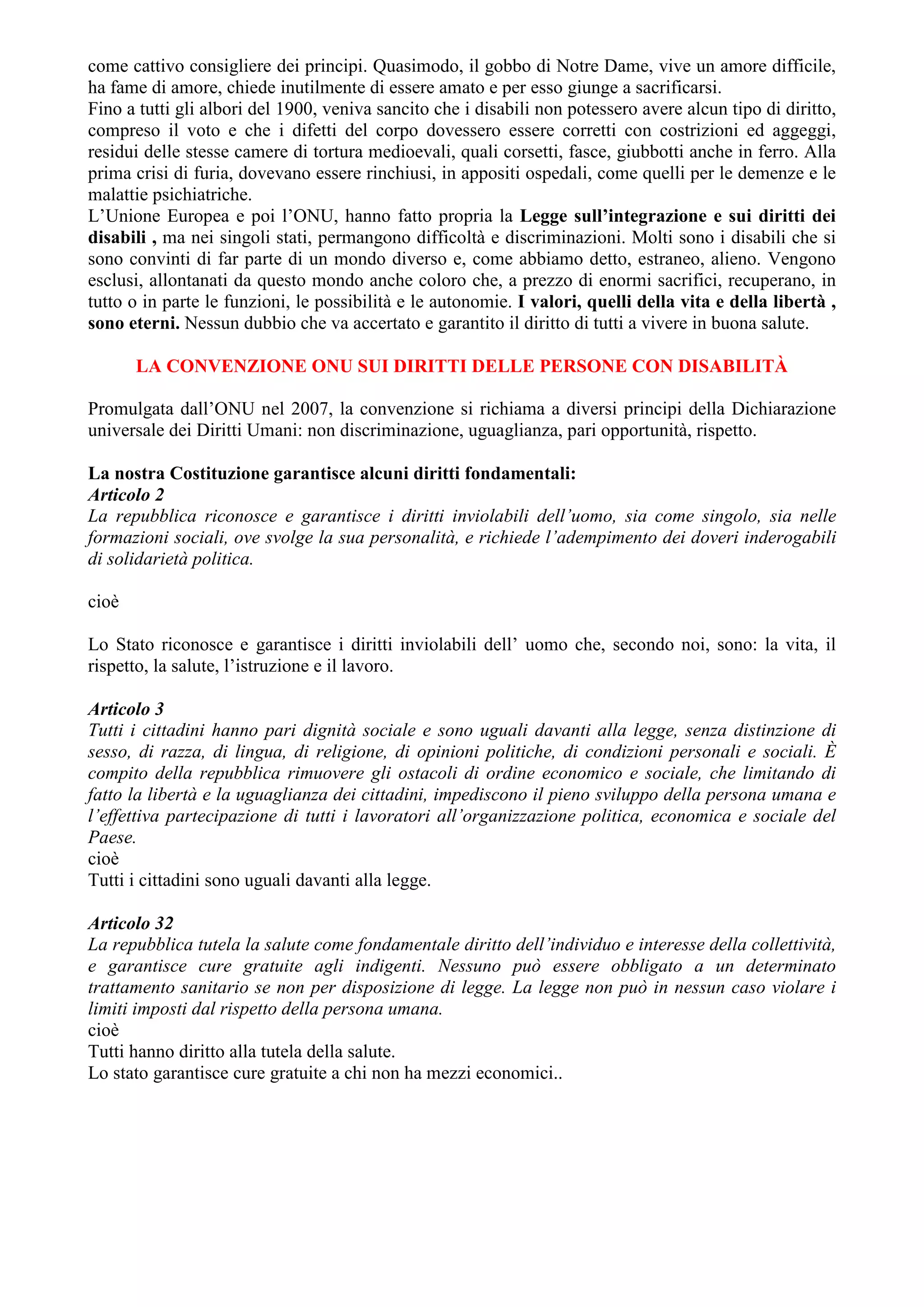 come cattivo consigliere dei principi. Quasimodo, il gobbo di Notre Dame, vive un amore difficile,
ha fame di amore, chiede inutilmente di essere amato e per esso giunge a sacrificarsi.
Fino a tutti gli albori del 1900, veniva sancito che i disabili non potessero avere alcun tipo di diritto,
compreso il voto e che i difetti del corpo dovessero essere corretti con costrizioni ed aggeggi,
residui delle stesse camere di tortura medioevali, quali corsetti, fasce, giubbotti anche in ferro. Alla
prima crisi di furia, dovevano essere rinchiusi, in appositi ospedali, come quelli per le demenze e le
malattie psichiatriche.
L’Unione Europea e poi l’ONU, hanno fatto propria la Legge sull’integrazione e sui diritti dei
disabili , ma nei singoli stati, permangono difficoltà e discriminazioni. Molti sono i disabili che si
sono convinti di far parte di un mondo diverso e, come abbiamo detto, estraneo, alieno. Vengono
esclusi, allontanati da questo mondo anche coloro che, a prezzo di enormi sacrifici, recuperano, in
tutto o in parte le funzioni, le possibilità e le autonomie. I valori, quelli della vita e della libertà ,
sono eterni. Nessun dubbio che va accertato e garantito il diritto di tutti a vivere in buona salute.
LA CONVENZIONE ONU SUI DIRITTI DELLE PERSONE CON DISABILITÀ
Promulgata dall’ONU nel 2007, la convenzione si richiama a diversi principi della Dichiarazione
universale dei Diritti Umani: non discriminazione, uguaglianza, pari opportunità, rispetto.
La nostra Costituzione garantisce alcuni diritti fondamentali:
Articolo 2
La repubblica riconosce e garantisce i diritti inviolabili dell’uomo, sia come singolo, sia nelle
formazioni sociali, ove svolge la sua personalità, e richiede l’adempimento dei doveri inderogabili
di solidarietà politica.
cioè
Lo Stato riconosce e garantisce i diritti inviolabili dell’ uomo che, secondo noi, sono: la vita, il
rispetto, la salute, l’istruzione e il lavoro.
Articolo 3
Tutti i cittadini hanno pari dignità sociale e sono uguali davanti alla legge, senza distinzione di
sesso, di razza, di lingua, di religione, di opinioni politiche, di condizioni personali e sociali. È
compito della repubblica rimuovere gli ostacoli di ordine economico e sociale, che limitando di
fatto la libertà e la uguaglianza dei cittadini, impediscono il pieno sviluppo della persona umana e
l’effettiva partecipazione di tutti i lavoratori all’organizzazione politica, economica e sociale del
Paese.
cioè
Tutti i cittadini sono uguali davanti alla legge.
Articolo 32
La repubblica tutela la salute come fondamentale diritto dell’individuo e interesse della collettività,
e garantisce cure gratuite agli indigenti. Nessuno può essere obbligato a un determinato
trattamento sanitario se non per disposizione di legge. La legge non può in nessun caso violare i
limiti imposti dal rispetto della persona umana.
cioè
Tutti hanno diritto alla tutela della salute.
Lo stato garantisce cure gratuite a chi non ha mezzi economici..
 