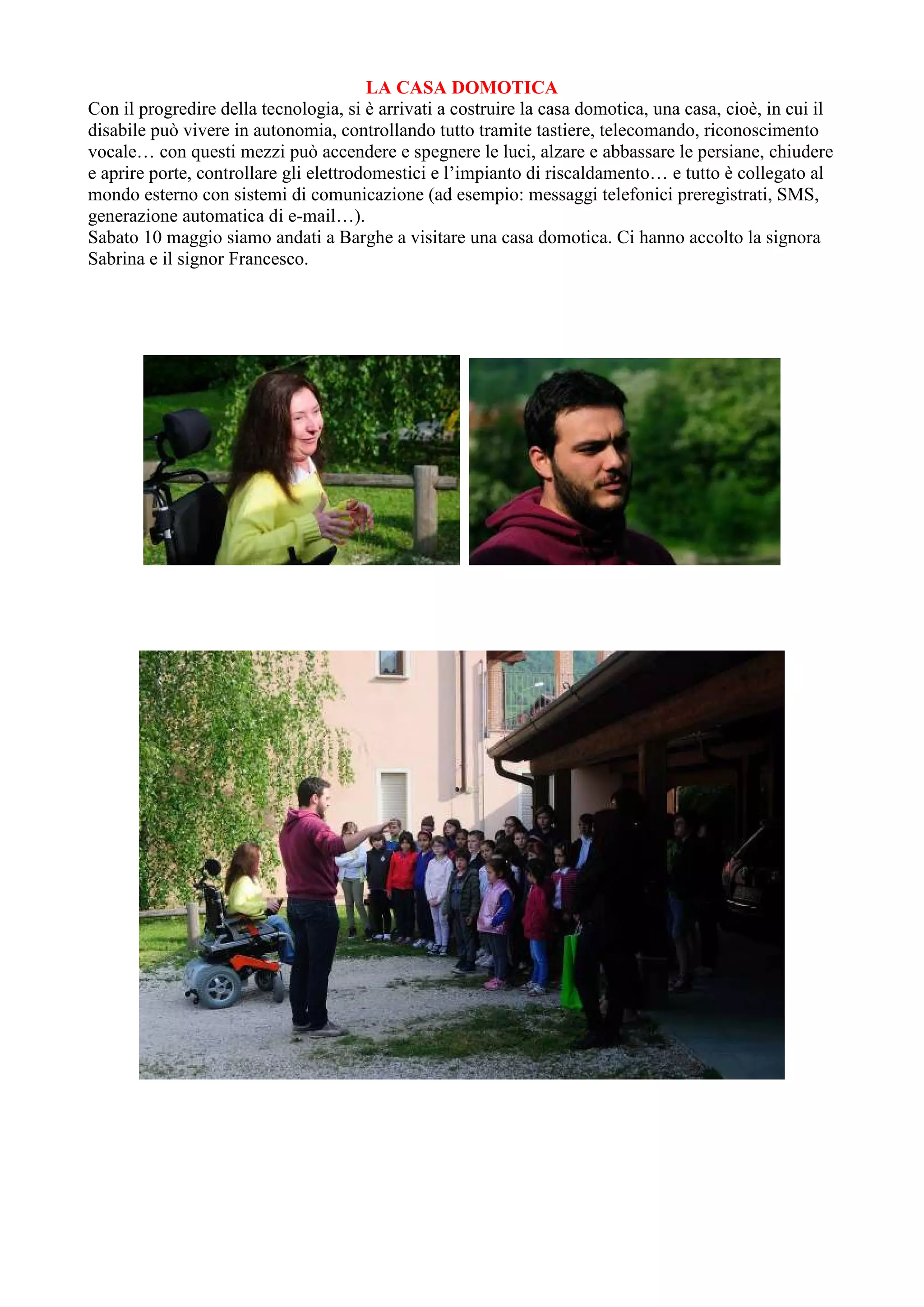 LA CASA DOMOTICA
Con il progredire della tecnologia, si è arrivati a costruire la casa domotica, una casa, cioè, in cui il
disabile può vivere in autonomia, controllando tutto tramite tastiere, telecomando, riconoscimento
vocale… con questi mezzi può accendere e spegnere le luci, alzare e abbassare le persiane, chiudere
e aprire porte, controllare gli elettrodomestici e l’impianto di riscaldamento… e tutto è collegato al
mondo esterno con sistemi di comunicazione (ad esempio: messaggi telefonici preregistrati, SMS,
generazione automatica di e-mail…).
Sabato 10 maggio siamo andati a Barghe a visitare una casa domotica. Ci hanno accolto la signora
Sabrina e il signor Francesco.
 