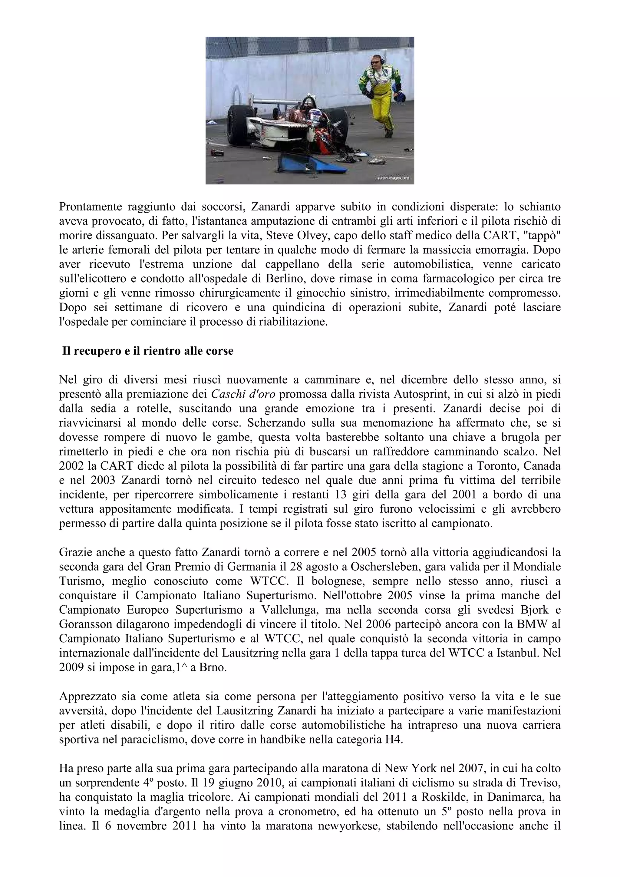 Prontamente raggiunto dai soccorsi, Zanardi apparve subito in condizioni disperate: lo schianto
aveva provocato, di fatto, l'istantanea amputazione di entrambi gli arti inferiori e il pilota rischiò di
morire dissanguato. Per salvargli la vita, Steve Olvey, capo dello staff medico della CART, "tappò"
le arterie femorali del pilota per tentare in qualche modo di fermare la massiccia emorragia. Dopo
aver ricevuto l'estrema unzione dal cappellano della serie automobilistica, venne caricato
sull'elicottero e condotto all'ospedale di Berlino, dove rimase in coma farmacologico per circa tre
giorni e gli venne rimosso chirurgicamente il ginocchio sinistro, irrimediabilmente compromesso.
Dopo sei settimane di ricovero e una quindicina di operazioni subite, Zanardi poté lasciare
l'ospedale per cominciare il processo di riabilitazione.
Il recupero e il rientro alle corse
Nel giro di diversi mesi riuscì nuovamente a camminare e, nel dicembre dello stesso anno, si
presentò alla premiazione dei Caschi d'oro promossa dalla rivista Autosprint, in cui si alzò in piedi
dalla sedia a rotelle, suscitando una grande emozione tra i presenti. Zanardi decise poi di
riavvicinarsi al mondo delle corse. Scherzando sulla sua menomazione ha affermato che, se si
dovesse rompere di nuovo le gambe, questa volta basterebbe soltanto una chiave a brugola per
rimetterlo in piedi e che ora non rischia più di buscarsi un raffreddore camminando scalzo. Nel
2002 la CART diede al pilota la possibilità di far partire una gara della stagione a Toronto, Canada
e nel 2003 Zanardi tornò nel circuito tedesco nel quale due anni prima fu vittima del terribile
incidente, per ripercorrere simbolicamente i restanti 13 giri della gara del 2001 a bordo di una
vettura appositamente modificata. I tempi registrati sul giro furono velocissimi e gli avrebbero
permesso di partire dalla quinta posizione se il pilota fosse stato iscritto al campionato.
Grazie anche a questo fatto Zanardi tornò a correre e nel 2005 tornò alla vittoria aggiudicandosi la
seconda gara del Gran Premio di Germania il 28 agosto a Oschersleben, gara valida per il Mondiale
Turismo, meglio conosciuto come WTCC. Il bolognese, sempre nello stesso anno, riuscì a
conquistare il Campionato Italiano Superturismo. Nell'ottobre 2005 vinse la prima manche del
Campionato Europeo Superturismo a Vallelunga, ma nella seconda corsa gli svedesi Bjork e
Goransson dilagarono impedendogli di vincere il titolo. Nel 2006 partecipò ancora con la BMW al
Campionato Italiano Superturismo e al WTCC, nel quale conquistò la seconda vittoria in campo
internazionale dall'incidente del Lausitzring nella gara 1 della tappa turca del WTCC a Istanbul. Nel
2009 si impose in gara,1^ a Brno.
Apprezzato sia come atleta sia come persona per l'atteggiamento positivo verso la vita e le sue
avversità, dopo l'incidente del Lausitzring Zanardi ha iniziato a partecipare a varie manifestazioni
per atleti disabili, e dopo il ritiro dalle corse automobilistiche ha intrapreso una nuova carriera
sportiva nel paraciclismo, dove corre in handbike nella categoria H4.
Ha preso parte alla sua prima gara partecipando alla maratona di New York nel 2007, in cui ha colto
un sorprendente 4º posto. Il 19 giugno 2010, ai campionati italiani di ciclismo su strada di Treviso,
ha conquistato la maglia tricolore. Ai campionati mondiali del 2011 a Roskilde, in Danimarca, ha
vinto la medaglia d'argento nella prova a cronometro, ed ha ottenuto un 5º posto nella prova in
linea. Il 6 novembre 2011 ha vinto la maratona newyorkese, stabilendo nell'occasione anche il
 