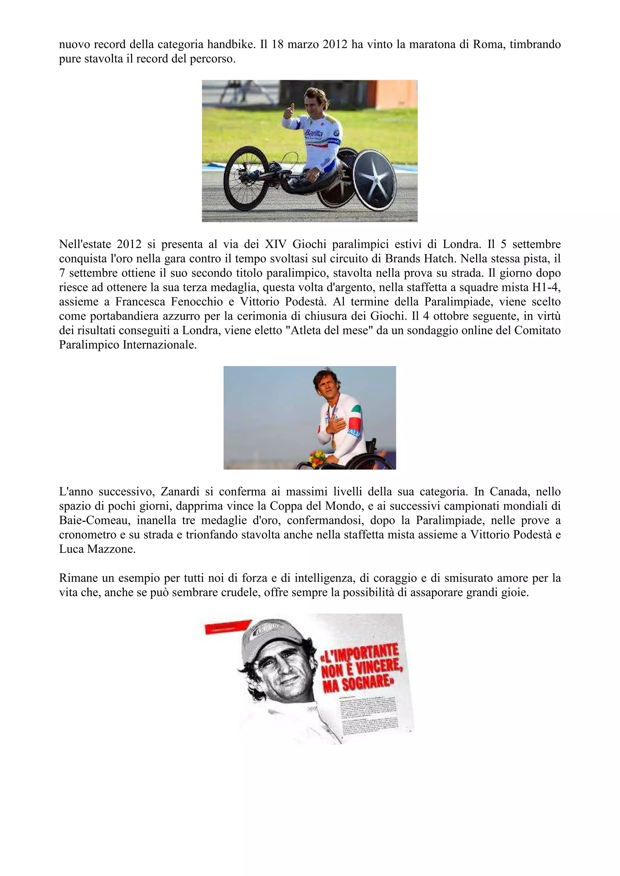 nuovo record della categoria handbike. Il 18 marzo 2012 ha vinto la maratona di Roma, timbrando
pure stavolta il record del percorso.
Nell'estate 2012 si presenta al via dei XIV Giochi paralimpici estivi di Londra. Il 5 settembre
conquista l'oro nella gara contro il tempo svoltasi sul circuito di Brands Hatch. Nella stessa pista, il
7 settembre ottiene il suo secondo titolo paralimpico, stavolta nella prova su strada. Il giorno dopo
riesce ad ottenere la sua terza medaglia, questa volta d'argento, nella staffetta a squadre mista H1-4,
assieme a Francesca Fenocchio e Vittorio Podestà. Al termine della Paralimpiade, viene scelto
come portabandiera azzurro per la cerimonia di chiusura dei Giochi. Il 4 ottobre seguente, in virtù
dei risultati conseguiti a Londra, viene eletto "Atleta del mese" da un sondaggio online del Comitato
Paralimpico Internazionale.
L'anno successivo, Zanardi si conferma ai massimi livelli della sua categoria. In Canada, nello
spazio di pochi giorni, dapprima vince la Coppa del Mondo, e ai successivi campionati mondiali di
Baie-Comeau, inanella tre medaglie d'oro, confermandosi, dopo la Paralimpiade, nelle prove a
cronometro e su strada e trionfando stavolta anche nella staffetta mista assieme a Vittorio Podestà e
Luca Mazzone.
Rimane un esempio per tutti noi di forza e di intelligenza, di coraggio e di smisurato amore per la
vita che, anche se può sembrare crudele, offre sempre la possibilità di assaporare grandi gioie.
 