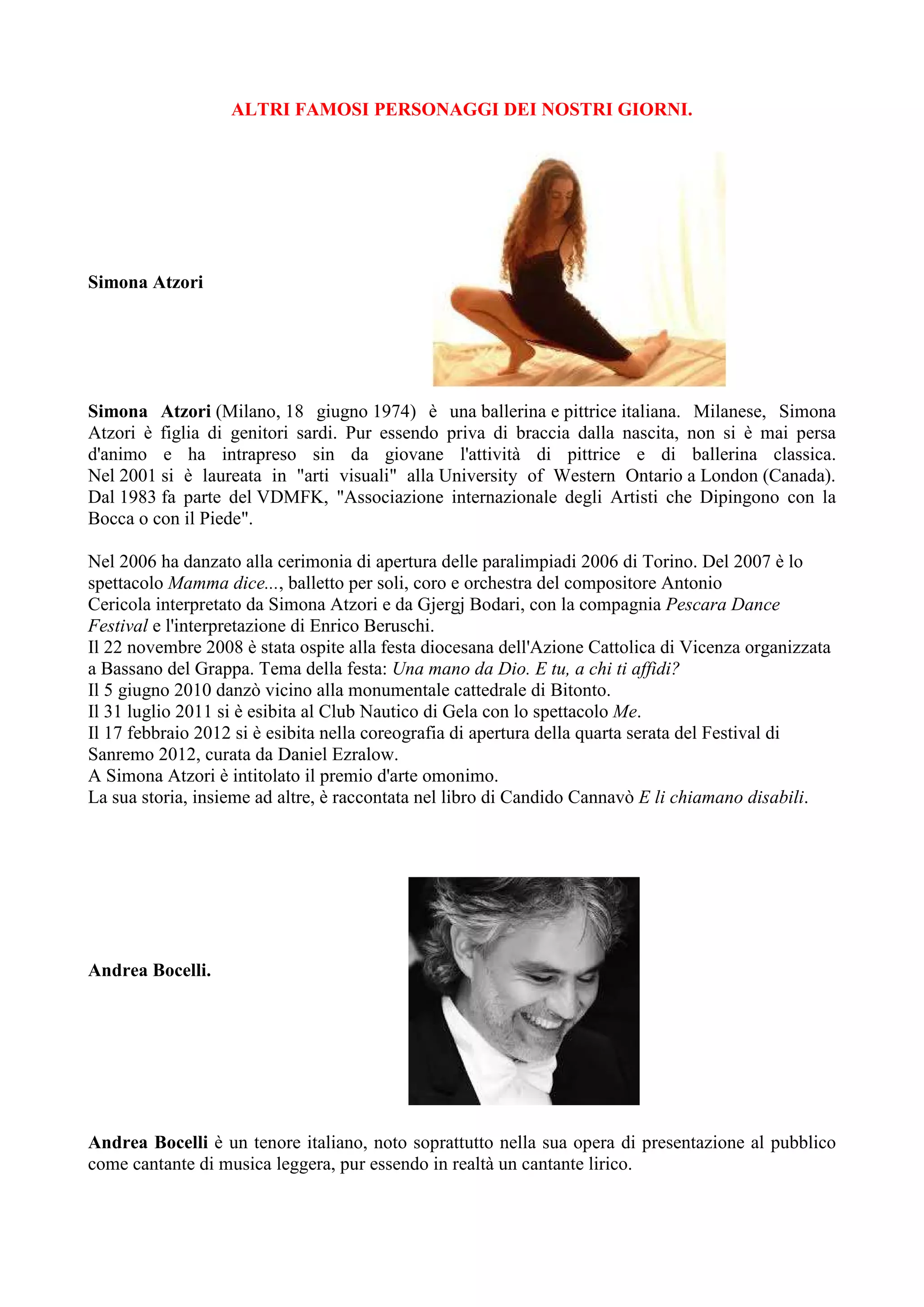 ALTRI FAMOSI PERSONAGGI DEI NOSTRI GIORNI.
Simona Atzori
Simona Atzori (Milano, 18 giugno 1974) è una ballerina e pittrice italiana. Milanese, Simona
Atzori è figlia di genitori sardi. Pur essendo priva di braccia dalla nascita, non si è mai persa
d'animo e ha intrapreso sin da giovane l'attività di pittrice e di ballerina classica.
Nel 2001 si è laureata in "arti visuali" alla University of Western Ontario a London (Canada).
Dal 1983 fa parte del VDMFK, "Associazione internazionale degli Artisti che Dipingono con la
Bocca o con il Piede".
Nel 2006 ha danzato alla cerimonia di apertura delle paralimpiadi 2006 di Torino. Del 2007 è lo
spettacolo Mamma dice..., balletto per soli, coro e orchestra del compositore Antonio
Cericola interpretato da Simona Atzori e da Gjergj Bodari, con la compagnia Pescara Dance
Festival e l'interpretazione di Enrico Beruschi.
Il 22 novembre 2008 è stata ospite alla festa diocesana dell'Azione Cattolica di Vicenza organizzata
a Bassano del Grappa. Tema della festa: Una mano da Dio. E tu, a chi ti affidi?
Il 5 giugno 2010 danzò vicino alla monumentale cattedrale di Bitonto.
Il 31 luglio 2011 si è esibita al Club Nautico di Gela con lo spettacolo Me.
Il 17 febbraio 2012 si è esibita nella coreografia di apertura della quarta serata del Festival di
Sanremo 2012, curata da Daniel Ezralow.
A Simona Atzori è intitolato il premio d'arte omonimo.
La sua storia, insieme ad altre, è raccontata nel libro di Candido Cannavò E li chiamano disabili.
Andrea Bocelli.
Andrea Bocelli è un tenore italiano, noto soprattutto nella sua opera di presentazione al pubblico
come cantante di musica leggera, pur essendo in realtà un cantante lirico.
 
