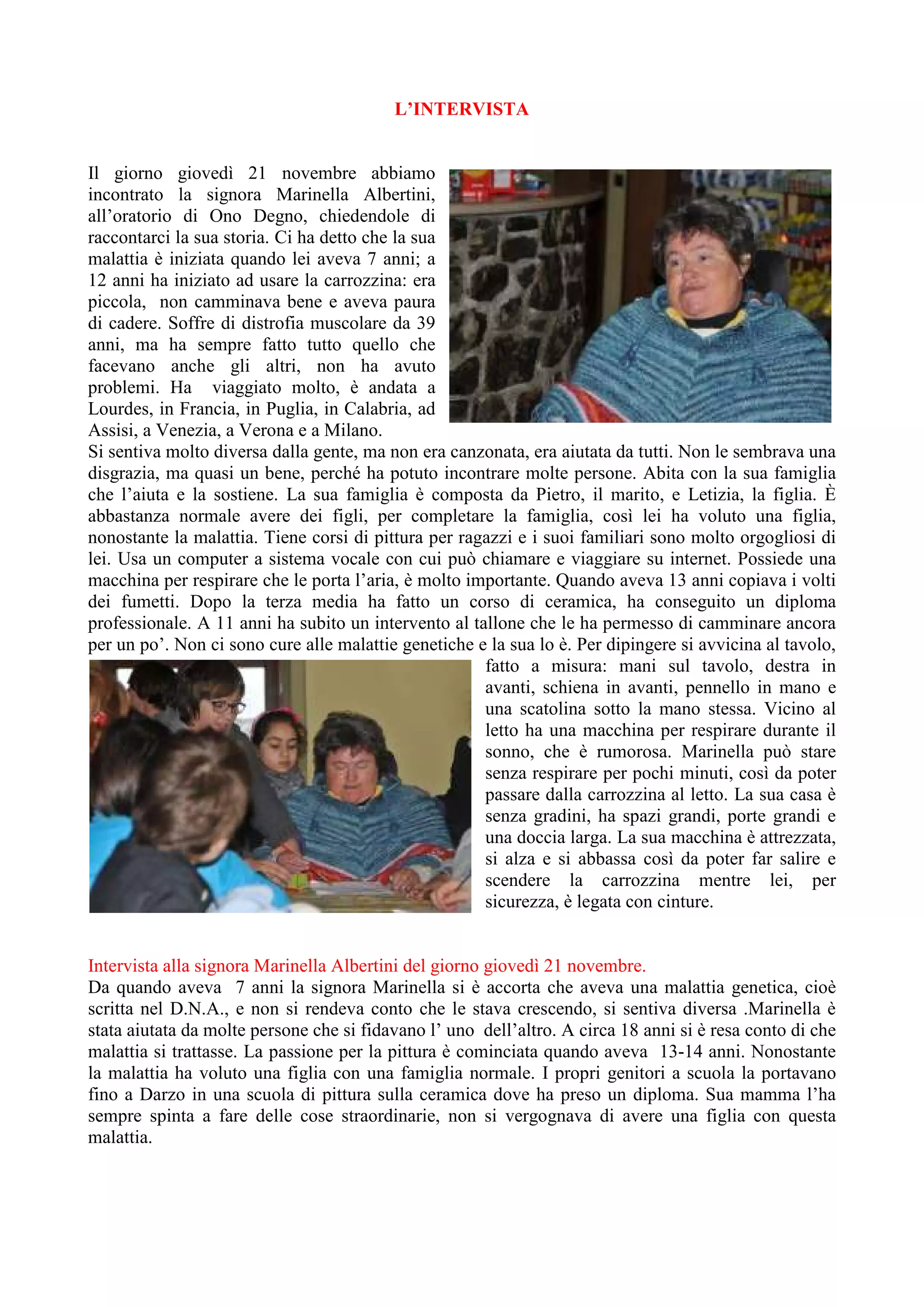 L’INTERVISTA
Il giorno giovedì 21 novembre abbiamo
incontrato la signora Marinella Albertini,
all’oratorio di Ono Degno, chiedendole di
raccontarci la sua storia. Ci ha detto che la sua
malattia è iniziata quando lei aveva 7 anni; a
12 anni ha iniziato ad usare la carrozzina: era
piccola, non camminava bene e aveva paura
di cadere. Soffre di distrofia muscolare da 39
anni, ma ha sempre fatto tutto quello che
facevano anche gli altri, non ha avuto
problemi. Ha viaggiato molto, è andata a
Lourdes, in Francia, in Puglia, in Calabria, ad
Assisi, a Venezia, a Verona e a Milano.
Si sentiva molto diversa dalla gente, ma non era canzonata, era aiutata da tutti. Non le sembrava una
disgrazia, ma quasi un bene, perché ha potuto incontrare molte persone. Abita con la sua famiglia
che l’aiuta e la sostiene. La sua famiglia è composta da Pietro, il marito, e Letizia, la figlia. È
abbastanza normale avere dei figli, per completare la famiglia, così lei ha voluto una figlia,
nonostante la malattia. Tiene corsi di pittura per ragazzi e i suoi familiari sono molto orgogliosi di
lei. Usa un computer a sistema vocale con cui può chiamare e viaggiare su internet. Possiede una
macchina per respirare che le porta l’aria, è molto importante. Quando aveva 13 anni copiava i volti
dei fumetti. Dopo la terza media ha fatto un corso di ceramica, ha conseguito un diploma
professionale. A 11 anni ha subito un intervento al tallone che le ha permesso di camminare ancora
per un po’. Non ci sono cure alle malattie genetiche e la sua lo è. Per dipingere si avvicina al tavolo,
fatto a misura: mani sul tavolo, destra in
avanti, schiena in avanti, pennello in mano e
una scatolina sotto la mano stessa. Vicino al
letto ha una macchina per respirare durante il
sonno, che è rumorosa. Marinella può stare
senza respirare per pochi minuti, così da poter
passare dalla carrozzina al letto. La sua casa è
senza gradini, ha spazi grandi, porte grandi e
una doccia larga. La sua macchina è attrezzata,
si alza e si abbassa così da poter far salire e
scendere la carrozzina mentre lei, per
sicurezza, è legata con cinture.
Intervista alla signora Marinella Albertini del giorno giovedì 21 novembre.
Da quando aveva 7 anni la signora Marinella si è accorta che aveva una malattia genetica, cioè
scritta nel D.N.A., e non si rendeva conto che le stava crescendo, si sentiva diversa .Marinella è
stata aiutata da molte persone che si fidavano l’ uno dell’altro. A circa 18 anni si è resa conto di che
malattia si trattasse. La passione per la pittura è cominciata quando aveva 13-14 anni. Nonostante
la malattia ha voluto una figlia con una famiglia normale. I propri genitori a scuola la portavano
fino a Darzo in una scuola di pittura sulla ceramica dove ha preso un diploma. Sua mamma l’ha
sempre spinta a fare delle cose straordinarie, non si vergognava di avere una figlia con questa
malattia.
 