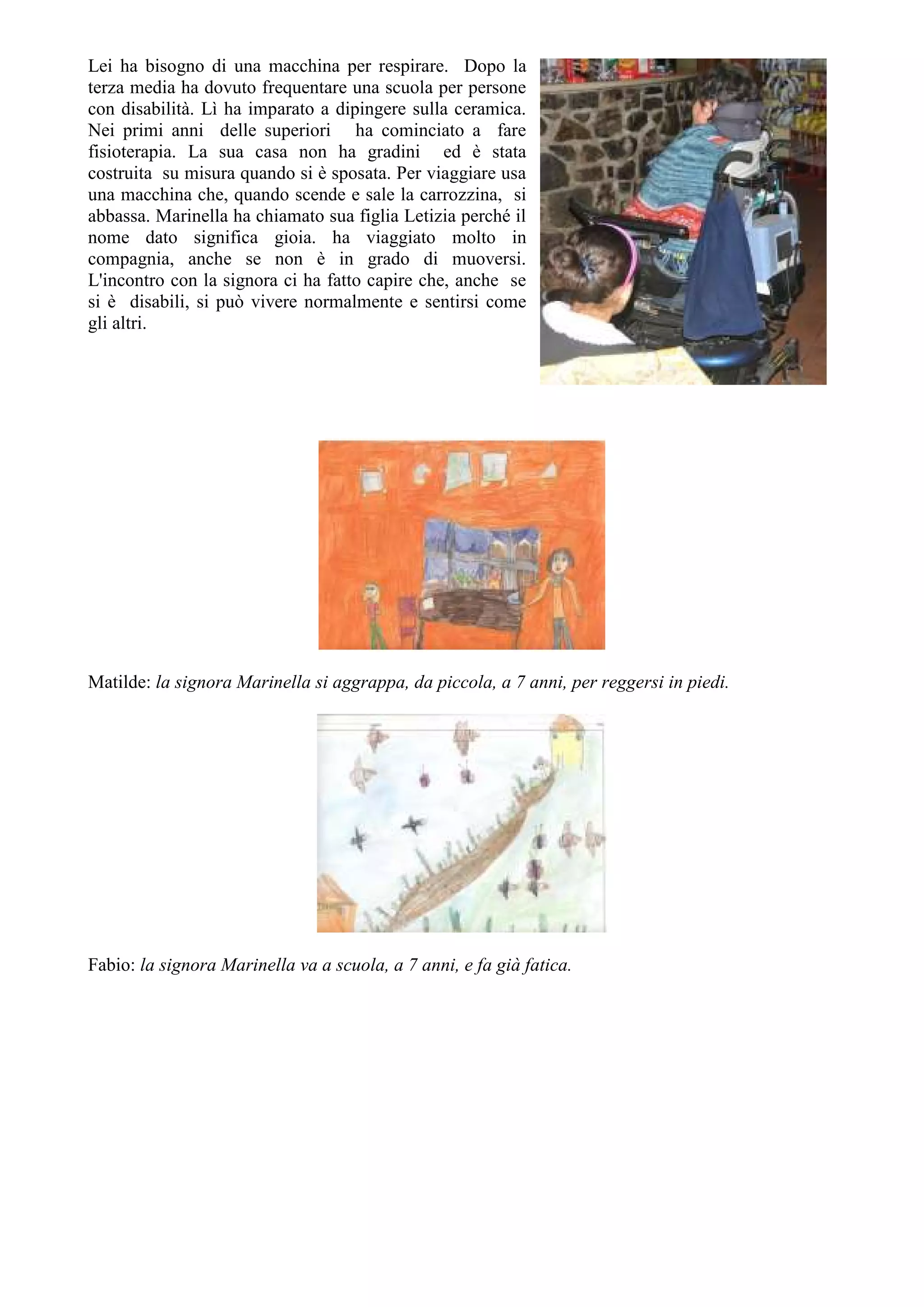 Lei ha bisogno di una macchina per respirare. Dopo la
terza media ha dovuto frequentare una scuola per persone
con disabilità. Lì ha imparato a dipingere sulla ceramica.
Nei primi anni delle superiori ha cominciato a fare
fisioterapia. La sua casa non ha gradini ed è stata
costruita su misura quando si è sposata. Per viaggiare usa
una macchina che, quando scende e sale la carrozzina, si
abbassa. Marinella ha chiamato sua figlia Letizia perché il
nome dato significa gioia. ha viaggiato molto in
compagnia, anche se non è in grado di muoversi.
L'incontro con la signora ci ha fatto capire che, anche se
si è disabili, si può vivere normalmente e sentirsi come
gli altri.
Matilde: la signora Marinella si aggrappa, da piccola, a 7 anni, per reggersi in piedi.
Fabio: la signora Marinella va a scuola, a 7 anni, e fa già fatica.
 