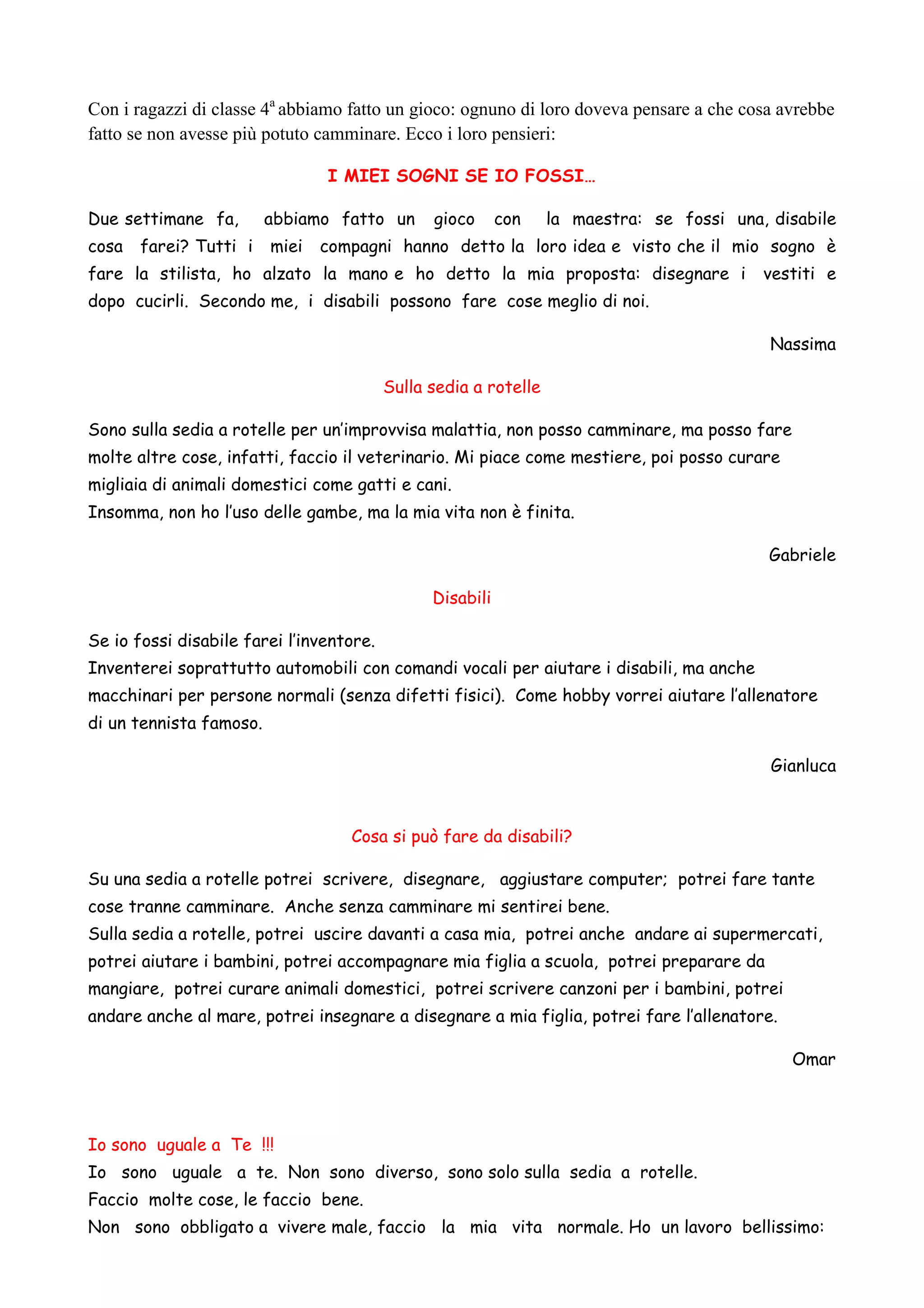 Con i ragazzi di classe 4a
abbiamo fatto un gioco: ognuno di loro doveva pensare a che cosa avrebbe
fatto se non avesse più potuto camminare. Ecco i loro pensieri:
I MIEI SOGNI SE IO FOSSI…
Due settimane fa, abbiamo fatto un gioco con la maestra: se fossi una, disabile
cosa farei? Tutti i miei compagni hanno detto la loro idea e visto che il mio sogno è
fare la stilista, ho alzato la mano e ho detto la mia proposta: disegnare i vestiti e
dopo cucirli. Secondo me, i disabili possono fare cose meglio di noi.
Nassima
Sulla sedia a rotelle
Sono sulla sedia a rotelle per un’improvvisa malattia, non posso camminare, ma posso fare
molte altre cose, infatti, faccio il veterinario. Mi piace come mestiere, poi posso curare
migliaia di animali domestici come gatti e cani.
Insomma, non ho l’uso delle gambe, ma la mia vita non è finita.
Gabriele
Disabili
Se io fossi disabile farei l’inventore.
Inventerei soprattutto automobili con comandi vocali per aiutare i disabili, ma anche
macchinari per persone normali (senza difetti fisici). Come hobby vorrei aiutare l’allenatore
di un tennista famoso.
Gianluca
Cosa si può fare da disabili?
Su una sedia a rotelle potrei scrivere, disegnare, aggiustare computer; potrei fare tante
cose tranne camminare. Anche senza camminare mi sentirei bene.
Sulla sedia a rotelle, potrei uscire davanti a casa mia, potrei anche andare ai supermercati,
potrei aiutare i bambini, potrei accompagnare mia figlia a scuola, potrei preparare da
mangiare, potrei curare animali domestici, potrei scrivere canzoni per i bambini, potrei
andare anche al mare, potrei insegnare a disegnare a mia figlia, potrei fare l’allenatore.
Omar
Io sono uguale a Te !!!
Io sono uguale a te. Non sono diverso, sono solo sulla sedia a rotelle.
Faccio molte cose, le faccio bene.
Non sono obbligato a vivere male, faccio la mia vita normale. Ho un lavoro bellissimo:
 