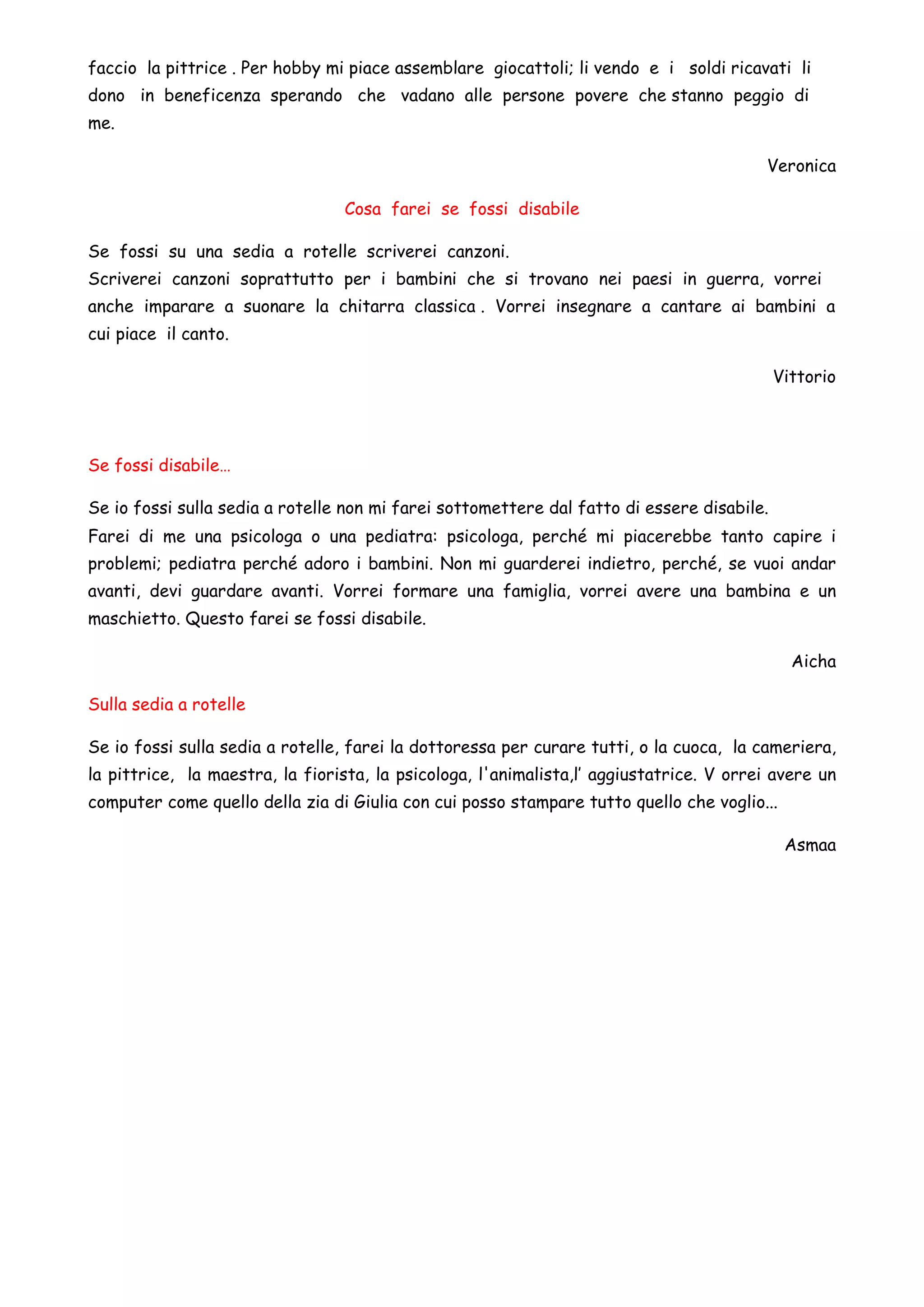 faccio la pittrice . Per hobby mi piace assemblare giocattoli; li vendo e i soldi ricavati li
dono in beneficenza sperando che vadano alle persone povere che stanno peggio di
me.
Veronica
Cosa farei se fossi disabile
Se fossi su una sedia a rotelle scriverei canzoni.
Scriverei canzoni soprattutto per i bambini che si trovano nei paesi in guerra, vorrei
anche imparare a suonare la chitarra classica . Vorrei insegnare a cantare ai bambini a
cui piace il canto.
Vittorio
Se fossi disabile…
Se io fossi sulla sedia a rotelle non mi farei sottomettere dal fatto di essere disabile.
Farei di me una psicologa o una pediatra: psicologa, perché mi piacerebbe tanto capire i
problemi; pediatra perché adoro i bambini. Non mi guarderei indietro, perché, se vuoi andar
avanti, devi guardare avanti. Vorrei formare una famiglia, vorrei avere una bambina e un
maschietto. Questo farei se fossi disabile.
Aicha
Sulla sedia a rotelle
Se io fossi sulla sedia a rotelle, farei la dottoressa per curare tutti, o la cuoca, la cameriera,
la pittrice, la maestra, la fiorista, la psicologa, l'animalista,l’ aggiustatrice. V orrei avere un
computer come quello della zia di Giulia con cui posso stampare tutto quello che voglio...
Asmaa
 