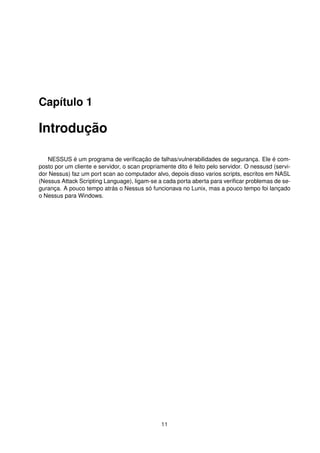 Capítulo 1
Introdução
NESSUS é um programa de veriﬁcação de falhas/vulnerabilidades de segurança. Ele é com-
posto por um cliente e servidor, o scan propriamente dito é feito pelo servidor. O nessusd (servi-
dor Nessus) faz um port scan ao computador alvo, depois disso varios scripts, escritos em NASL
(Nessus Attack Scripting Language), ligam-se a cada porta aberta para veriﬁcar problemas de se-
gurança. A pouco tempo atrás o Nessus só funcionava no Lunix, mas a pouco tempo foi lançado
o Nessus para Windows.
11
 