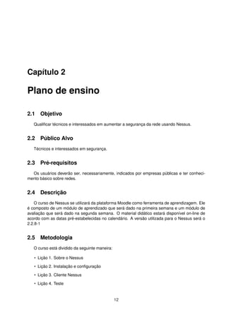 Capítulo 2
Plano de ensino
2.1 Objetivo
Qualiﬁcar técnicos e interessados em aumentar a segurança da rede usando Nessus.
2.2 Público Alvo
Técnicos e interessados em segurança.
2.3 Pré-requisitos
Os usuários deverão ser, necessariamente, indicados por empresas públicas e ter conheci-
mento básico sobre redes.
2.4 Descrição
O curso de Nessus se utilizará da plataforma Moodle como ferramenta de aprendizagem. Ele
é composto de um módulo de aprendizado que será dado na primeira semana e um módulo de
avaliação que será dado na segunda semana. O material didático estará disponível on-line de
acordo com as datas pré-estabelecidas no calendário. A versão utilizada para o Nessus será o
2.2.8-1
2.5 Metodologia
O curso está dividido da seguinte maneira:
• Lição 1. Sobre o Nessus
• Lição 2. Instalação e conﬁguração
• Lição 3. Cliente Nessus
• Lição 4. Teste
12
 