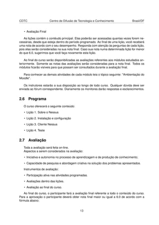 CDTC Centro de Difusão de Tecnologia e Conhecimento Brasil/DF
• Avaliação Final
As lições contém o contéudo principal. Elas poderão ser acessadas quantas vezes forem ne-
cessárias, desde que esteja dentro do período programado. Ao ﬁnal de uma lição, você receberá
uma nota de acordo com o seu desempenho. Responda com atenção às perguntas de cada lição,
pois elas serão consideradas na sua nota ﬁnal. Caso sua nota numa determinada lição for menor
do que 6.0, sugerimos que você faça novamente esta lição.
Ao ﬁnal do curso serão disponibilizadas as avaliações referentes aos módulos estudados an-
teriormente. Somente as notas das avaliações serão consideradas para a nota ﬁnal. Todos os
módulos ﬁcarão visíveis para que possam ser consultados durante a avaliação ﬁnal.
Para conhecer as demais atividades de cada módulo leia o tópico seguinte: "Ambientação do
Moodle".
Os instrutores estarão a sua disposição ao longo de todo curso. Qualquer dúvida deve ser
enviada ao fórum correspondente. Diariamente os monitores darão respostas e esclarecimentos.
2.6 Programa
O curso oferecerá o seguinte conteúdo:
• Lição 1. Sobre o Nessus
• Lição 2. Instalação e conﬁguração
• Lição 3. Cliente Nessus
• Lição 4. Teste
2.7 Avaliação
Toda a avaliação será feita on-line.
Aspectos a serem considerados na avaliação:
• Iniciativa e autonomia no processo de aprendizagem e de produção de conhecimento;
• Capacidade de pesquisa e abordagem criativa na solução dos problemas apresentados.
Instrumentos de avaliação:
• Participação ativa nas atividades programadas.
• Avaliações dentro das lições.
• Avaliação ao ﬁnal do curso.
Ao ﬁnal do curso, o participante fará a avaliação ﬁnal referente a todo o conteúdo do curso.
Para a aprovação o participante deverá obter nota ﬁnal maior ou igual a 6.0 de acordo com a
fórmula abaixo:
13
 