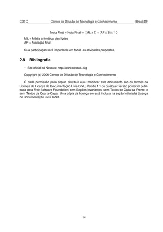 CDTC Centro de Difusão de Tecnologia e Conhecimento Brasil/DF
Nota Final = Nota Final = ((ML x 7) + (AF x 3)) / 10
ML = Média aritmética das lições
AF = Avaliação ﬁnal
Sua participação será importante em todas as atividades propostas.
2.8 Bibliograﬁa
• Site oﬁcial do Nessus: http://www.nessus.org
Copyright (c) 2006 Centro de Difusão de Tecnologia e Conhecimento
É dada permissão para copiar, distribuir e/ou modiﬁcar este documento sob os termos da
Licença de Licença de Documentação Livre GNU, Versão 1.1 ou qualquer versão posterior publi-
cada pela Free Software Foundation; sem Seções Invariantes, sem Textos de Capa da Frente, e
sem Textos da Quarta-Capa. Uma cópia da licença em está inclusa na seção intitulada Licença
de Documentação Livre GNU.
14
 