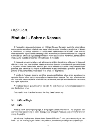 Capítulo 3
Modulo I - Sobre o Nessus
O Nessus teve seu projeto iniciado em 1998 por Renaud Deraison, que tinha a intenção de
criar um sistema moderno e fácil de usar, e que principalmente, fosse livre. Atualmente, o Nessus
é considerado, por muitos, inclusive por organizações importantes como a SANS, que é uma das
mais respeitadas organizações sobre segurança da informação, como o melhor da sua categoria.
Estima-se que o Nessus seja usado por mais de 75 mil organizações Word-Wide, sendo assim o
mais popular e usado varredor de vulnerabilidade do mercado.
O Nessus é um programa livre, sob a licensa geral GNU. Inicialmente o Nessus foi desenvol-
vido para Linux, mas hoje em dia o suporte aos outros sistemas operacionais é completo, dando
a opção ao usuário de escolher, além do que, não é necessário o uso de computadores super-
potentes, pois o Nessus não requer muita memoria do seu computador, apesar de quanto mais
potente for seu computador, mais rápido você terá o seu diagnóstico.
A função do Nessus é ajudar a identiﬁcar as vulnerabilidades e falhas antes que alguém se
aproveite dessas falhas e encontre uma forma de prejudicar o sistema. Para isso, o Nessus man-
tém uma base de dados diária, atualizada frequentemente para que as novas formas de invasão
não sejam exploradas.
A versão do Nessus que utilizaremos é a 2.2.8-1 e está disponível na maioria dos repositórios
das distribuições Linux.
Caso queira fazer download entre no site: http://www.nessus.org
3.1 NASL e Plugin
3.2 NASL
Nessus Attack Scripting Language, é a linguagem usada pelo Nessus. Foi projetada para
escrever mais rapidamente os testes de segurança feitos pelo Nessus e para um melhor entendi-
mento do usuário.
Inicialmente, os plugins do Nessus foram desenvolvidos em C, mas com o tempo migrou para
NASL, por ser uma linguagem de facil compreensão, até mesmo para leigos em programação.
15
 