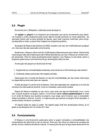 CDTC Centro de Difusão de Tecnologia e Conhecimento Brasil/DF
3.3 Plugin
De acordo com o Wikipedia, a deﬁnição exata de plugin é:
Um plugin ou plug-in é um programa de computador que serve normalmente para adicio-
nar funções a outros programas para prover alguma função particular ou muito especíﬁca. Os
exemplos típicos são os para exibição de ﬁguras, para rodar arquivos multimídia, para encrip-
tar/descriptar e-mails, ou para ﬁltrar imagens em programas gráﬁcos.
Os plugins do Nessus são escritos em NASL e podem, por isso, ser modiﬁcados por qualquer
um, visto que não são executado como binários.
Atualmente, o Nessus utiliza mais de 10.000 plugins diferentes para cobrir falhas. Diariamente
novos plugins são adicionados para cobrir falhas descobertas, por isso o Nessus se mantém sem-
pre atualizado. Para ter essas atualizações basta registrar o seu Nessus no site oﬁcial, assim o
programa pode buscar automaticamente por atualizações todos os dias.
A execução dos plugins se dá de duas formas:
1. Explorando as vulnerabilidades existentes, procurando-as e informando que elas existem
2. Coletando dados acerca das informações contidas.
Cada plugin tem a função de detectar um tipo de vulnerabilidade, por isso existe vários tipos
e a dependência entre eles deve ser respeita.
A ideia de plugin é o ponto forte do Nessus. Eles são separados por categorias e na hora da
varredura da rede pode-se escolher, entre os instalados, quais serão usados.
Depois do Nessus instalado no seu micro, caso você use alguma distribuição Linux, como
nós, e queira atualizar os plugins, basta ir no terminal e digitar nessus-update-plugins -v, esse
é um script do Nessus que atualiza os plugins e que exige, para funcionar, que o computador
esteja conectado a internet. A parte -v é apenas para que quando os plugins forem baixados, o
usuário possa visualizar o processo.
*O registro pode ser pago ou grátis. No registro pago você tem atualizações diárias, já no
grátis as atualizações tem um atraso de 7 dias.
3.4 Funcionamento
O Nessus é uma ferramenta usada para achar e sugerir correções a vulnerabilidades nos
computadores da rede local ou até na internet. Para isso, ele utiliza um sistema de varredura de
portas, simula e detecta servidores inativos. O nessus permite que se faça esses testes de forma
16
 
