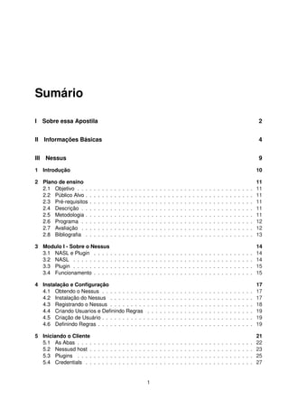 Sumário
I Sobre essa Apostila 2
II Informações Básicas 4
III Nessus 9
1 Introdução 10
2 Plano de ensino 11
2.1 Objetivo . . . . . . . . . . . . . . . . . . . . . . . . . . . . . . . . . . . . . . . . . . . 11
2.2 Público Alvo . . . . . . . . . . . . . . . . . . . . . . . . . . . . . . . . . . . . . . . . . 11
2.3 Pré-requisitos . . . . . . . . . . . . . . . . . . . . . . . . . . . . . . . . . . . . . . . . 11
2.4 Descrição . . . . . . . . . . . . . . . . . . . . . . . . . . . . . . . . . . . . . . . . . . 11
2.5 Metodologia . . . . . . . . . . . . . . . . . . . . . . . . . . . . . . . . . . . . . . . . . 11
2.6 Programa . . . . . . . . . . . . . . . . . . . . . . . . . . . . . . . . . . . . . . . . . . 12
2.7 Avaliação . . . . . . . . . . . . . . . . . . . . . . . . . . . . . . . . . . . . . . . . . . 12
2.8 Bibliograﬁa . . . . . . . . . . . . . . . . . . . . . . . . . . . . . . . . . . . . . . . . . 13
3 Modulo I - Sobre o Nessus 14
3.1 NASL e Plugin . . . . . . . . . . . . . . . . . . . . . . . . . . . . . . . . . . . . . . . 14
3.2 NASL . . . . . . . . . . . . . . . . . . . . . . . . . . . . . . . . . . . . . . . . . . . . 14
3.3 Plugin . . . . . . . . . . . . . . . . . . . . . . . . . . . . . . . . . . . . . . . . . . . . 15
3.4 Funcionamento . . . . . . . . . . . . . . . . . . . . . . . . . . . . . . . . . . . . . . . 15
4 Instalação e Conﬁguração 17
4.1 Obtendo o Nessus . . . . . . . . . . . . . . . . . . . . . . . . . . . . . . . . . . . . . 17
4.2 Instalação do Nessus . . . . . . . . . . . . . . . . . . . . . . . . . . . . . . . . . . . 17
4.3 Registrando o Nessus . . . . . . . . . . . . . . . . . . . . . . . . . . . . . . . . . . . 18
4.4 Criando Usuarios e Deﬁnindo Regras . . . . . . . . . . . . . . . . . . . . . . . . . . 19
4.5 Criação de Usuário . . . . . . . . . . . . . . . . . . . . . . . . . . . . . . . . . . . . . 19
4.6 Deﬁnindo Regras . . . . . . . . . . . . . . . . . . . . . . . . . . . . . . . . . . . . . . 19
5 Iniciando o Cliente 21
5.1 As Abas . . . . . . . . . . . . . . . . . . . . . . . . . . . . . . . . . . . . . . . . . . . 22
5.2 Nessusd host . . . . . . . . . . . . . . . . . . . . . . . . . . . . . . . . . . . . . . . . 23
5.3 Plugins . . . . . . . . . . . . . . . . . . . . . . . . . . . . . . . . . . . . . . . . . . . 25
5.4 Credentials . . . . . . . . . . . . . . . . . . . . . . . . . . . . . . . . . . . . . . . . . 27
1
 