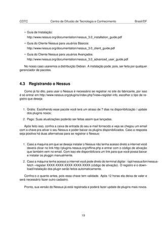 CDTC Centro de Difusão de Tecnologia e Conhecimento Brasil/DF
• Guia de Instalação:
http://www.nessus.org/documentation/nessus_3.0_installation_guide.pdf
• Guia do Cliente Nessus para usuários Básicos:
http://www.nessus.org/documentation/nessus_3.0_client_guide.pdf
• Guia do Cliente Nessus para usuários Avançados:
http://www.nessus.org/documentation/nessus_3.0_advanced_user_guide.pdf
No nosso caso usaremos a distribuição Debian. A instalação pode, pois, ser feita por qualquer
gerenciador de pacotes.
4.3 Registrando o Nessus
Como já foi dito, para usar o Nessus é necessário se registrar no site do fabricante, por isso
é só entrar em http://www.nessus.org/plugins/index.php?view=register-info, escolher o tipo de re-
gistro que deseja:
1. Grátis: Escolhendo esse pacote você terá um atraso de 7 dias na disponibilização / update
dos plugins novos;
2. Pago: Suas atualizações poderão ser feitas assim que lançadas.
Após feito isso, conﬁra a caixa de entrada do seu e-mail fornecido e veja se chegou um email
com a chave pra ativar o seu Nessus e poder baixar os plugins disponibilizados. Caso a resposta
seja positiva há duas alternativas para se registrar o Nessus:
1. Caso a maquina em que se deseja instalar o Nessus não tenha acesso direto a internet você
deverá clicar no link http://plugins.nessus.org/ofﬂine.php e entrar com o código de ativação
que também vem no email. Com isso ele disponibilizara um link para que você possa baixar
e instalar os pluggin manualmente.
2. Caso a máquina tenha acesso a internet você pode direto do terminal digitar: /opt/nessus/bin/nessus-
fetch –register XXXX-XXXX-XXXX-XXXX-XXXX (código de ativação). O registro e o down-
load/instalação dos plugin serão feitos automaticamente.
Conﬁra-o o quanto antes, pois essa chave tem validade. Após 12 horas ela deixa de valer e
será necessário fazer outro cadastro.
Pronto, sua versão do Nessus já está registrada e poderá fazer update de plugins mais novos.
19
 