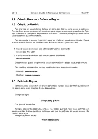 CDTC Centro de Difusão de Tecnologia e Conhecimento Brasil/DF
4.4 Criando Usuarios e Deﬁnindo Regras
4.5 Criação de Usuário
Para criarmos um usuário temos de levar em conta dois fatores, como acesso e restrições.
Em relação ao acesso, podemos deﬁnir usuários que acessam remotamente ou localmente. Caso
seja localmente, o uso apenas de password é suﬁciente. Quanto aos privilégios podemos deﬁnir
usuários comuns ou administradores.
Para se executar o nessusd (o servidor), deve ser criado um usuário administrador. E para
acessar o cliente é criado um usuário comum. Existe um comando para cada caso:
1. Caso o usuário a ser criado seja administrador usamos o comando:
nessus-add-ﬁrst-user
2. Caso o usuário a ser criado seja comum usamos o comando:
nessus-adduser
É recomendado que se crie primeiro o usuário administrador e depois os usuários comuns.
Para modiﬁcar o password ou remover usuários temos os seguintes comandos:
• Remover: nessus-rmuser
• Modiﬁcar: nessus-chpasswd
4.6 Deﬁnindo Regras
No Nessus, cada usuário tem seu próprio conjunto de regras e essas permitem ou restringem
(de acordo como forem feitas) os direitos dos usuários.
Exemplo de regra:
accept |deny ip/mask
Obs: ip/mask é um CIRD
As regras são escritas separadas, uma por vez. Depois que você incluir todas as linhas com
as regras então, é deﬁna também a política de uso, que é a deﬁnição do comportamento não
previsto numa regra.
Exemplo de politica de uso:
default accept | deny
20
 