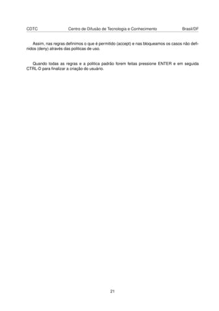 CDTC Centro de Difusão de Tecnologia e Conhecimento Brasil/DF
Assim, nas regras deﬁnimos o que é permitido (accept) e nas bloqueamos os casos não deﬁ-
nidos (deny) através das politicas de uso.
Quando todas as regras e a politica padrão forem feitas pressione ENTER e em seguida
CTRL-D para ﬁnalizar a criação do usuário.
21
 
