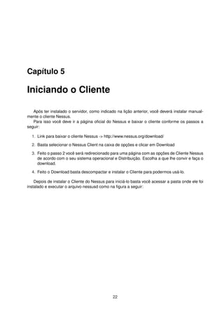 Capítulo 5
Iniciando o Cliente
Após ter instalado o servidor, como indicado na lição anterior, você deverá instalar manual-
mente o cliente Nessus.
Para isso você deve ir a página oﬁcial do Nessus e baixar o cliente conforme os passos a
seguir:
1. Link para baixar o cliente Nessus -> http://www.nessus.org/download/
2. Basta selecionar o Nessus Client na caixa de opções e clicar em Download
3. Feito o passo 2 você será redirecionado para uma página com as opções de Cliente Nessus
de acordo com o seu sistema operacional e Distribuição. Escolha a que lhe convir e faça o
download.
4. Feito o Download basta descompactar e instalar o Cliente para podermos usá-lo.
Depois de instalar o Cliente do Nessus para iniciá-lo basta você acessar a pasta onde ele foi
instalado e executar o arquivo nessusd como na ﬁgura a seguir:
22
 