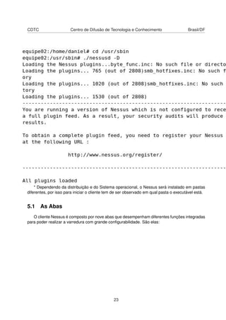 CDTC Centro de Difusão de Tecnologia e Conhecimento Brasil/DF
* Dependendo da distribuição e do Sistema operacional, o Nessus será instalado em pastas
diferentes, por isso para iniciar o cliente tem de ser observado em qual pasta o executável está.
5.1 As Abas
O cliente Nessus é composto por nove abas que desempenham diferentes funções integradas
para poder realizar a varredura com grande conﬁgurabilidade. São elas:
23
 