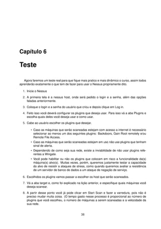 Capítulo 6
Teste
Agora faremos um teste real para que ﬁque mais pratico e mais dinâmico o curso, assim todos
aprenderão exatamente o que tem de fazer para usar o Nessus propriamente dito.
1. Inicie o Nessus
2. A primeira tela é a nessus host, onde será pedido o login e a senha, além das opções
faladas anteriormente.
3. Coloque o login e a senha do usuário que criou e depois clique em Log in.
4. Feito isso você deverá conﬁgurar os plugins que deseja usar. Para isso vá a aba Plugins e
escolha quais deles você deseja usar e como usar.
5. Cabe ao usuário escolher os plugins que desejar.
• Caso as máquinas que serão scaneadas estejam com acesso a internet é necessário
selecionar ao menos um dos seguintes plugins: Backdoors, Gain Root remotely e/ou
Remote File Access.
• Caso as máquinas que serão scaneadas estejam em uso não use plugins que tenham
sinal de alerta.
• Dependendo de como seja sua rede, existe a inviabilidade de não usar plugins refe-
rentes a Wingate.
• Você pode habilitar ou não os plugins que colocam em risco a funcionalidade da(s)
máquina(s) alvo(s). Muitas vezes, porém, queremos justamente testar a capacidade
do alvo de resistir a ataques de stress, como quando queremos avaliar a resistência
de um servidor de banco de dados a um ataque de negação de serviço.
6. Escolhidos os plugins vamos passar a escolher os host que serão scaneados.
7. Vá a aba target e, como foi explicado na lição anterior, e especiﬁque quais máquinas você
deseja scanear.
8. A partir desse ponto você já pode clicar em Start Scan e fazer a varredura, pois não é
preciso mudar muita coisa. (O tempo gasto nesse processo é proporcional ao número de
plugins que você escolheu, o número de máquinas a serem scaneadas e a velocidade da
sua rede.
38
 