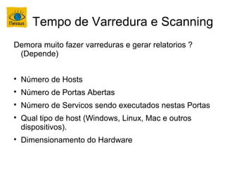 Tempo de Varredura e Scanning
Demora muito fazer varreduras e gerar relatorios ?
 (Depende)


    Número de Hosts

    Número de Portas Abertas

    Número de Servicos sendo executados nestas Portas

    Qual tipo de host (Windows, Linux, Mac e outros
    dispositivos).

    Dimensionamento do Hardware
 