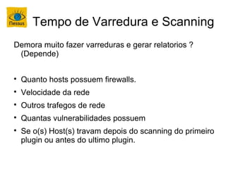 Tempo de Varredura e Scanning
Demora muito fazer varreduras e gerar relatorios ?
 (Depende)


    Quanto hosts possuem firewalls.

    Velocidade da rede

    Outros trafegos de rede

    Quantas vulnerabilidades possuem

    Se o(s) Host(s) travam depois do scanning do primeiro
    plugin ou antes do ultimo plugin.
 