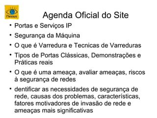 Agenda Oficial do Site

    Portas e Serviços IP

    Segurança da Máquina

    O que é Varredura e Tecnicas de Varreduras

    Tipos de Portas Clássicas, Demonstrações e
    Práticas reais

    O que é uma ameaça, avaliar ameaças, riscos
    à segurança de redes

    dentificar as necessidades de segurança de
    rede, causas dos problemas, características,
    fatores motivadores de invasão de rede e
    ameaças mais significativas
 