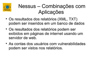 Nessus – Combinações com
                Aplicações

    Os resultados dos relatórios (XML, TXT)
    podem ser inseridos em um banco de dados

    Os resultados dos relatórios podem ser
    exibidos em páginas de internet usando um
    servidor de web.

    As contas dos usuários com vulnerabilidades
    podem ser vistos nos relatórios.
 