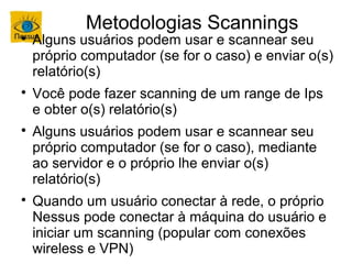 Metodologias Scannings

    Alguns usuários podem usar e scannear seu
    próprio computador (se for o caso) e enviar o(s)
    relatório(s)

    Você pode fazer scanning de um range de Ips
    e obter o(s) relatório(s)

    Alguns usuários podem usar e scannear seu
    próprio computador (se for o caso), mediante
    ao servidor e o próprio lhe enviar o(s)
    relatório(s)

    Quando um usuário conectar à rede, o próprio
    Nessus pode conectar à máquina do usuário e
    iniciar um scanning (popular com conexões
    wireless e VPN)
 