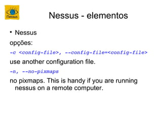Nessus - elementos

    Nessus
opções:
­c <config­file>, ­­config­file=<config­file>
use another configuration file.
­n, ­­no­pixmaps
no pixmaps. This is handy if you are running
 nessus on a remote computer.
 