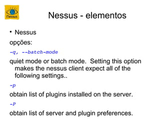 Nessus - elementos

    Nessus
opções:
­q, ­­batch­mode
quiet mode or batch mode. Setting this option
 makes the nessus client expect all of the
 following settings..
­p
obtain list of plugins installed on the server.
­P
obtain list of server and plugin preferences.
 