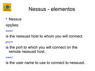 Nessus - elementos

    Nessus
opções:
host
is the nessusd host to whom you will connect.
port
is the port to which you will connect on the
  remote nessusd host.
user
is the user name to use to connect to nessusd.
 