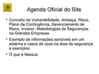 Agenda Oficial do Site

    Conceito de Vulnerabilidade, Ameaça, Risco,
    Plano de Contingência, Gerenciamento de
    Risco, Invasor, Metodologias de Seguranças
    na Grandes Empresas

    Exemplo de informações sensíveis em um
    sistema e casos de usos na área de segurança
    e exemplos

    O que é Nessus
 