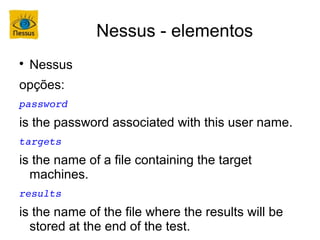 Nessus - elementos

    Nessus
opções:
password
is the password associated with this user name.
targets
is the name of a file containing the target
  machines.
results
is the name of the file where the results will be
  stored at the end of the test.
 