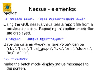 Nessus - elementos
opções:
­r <report­file>, ­­open­report=<report­file>
Using the GUI, nessus visualizes a report file from a
 previous session. Repeating this option, more files
 are displayed.
­T <type>, ­­output­type="<type>"
Save the data as <type>, where <type> can be
 “nbe”, “html”, “html_graph”, “text”, “xml”, “old-xml”,
 “tex” or “nsr”.
­V, ­­verbose
make the batch mode display status messages to
 the screen.
 
