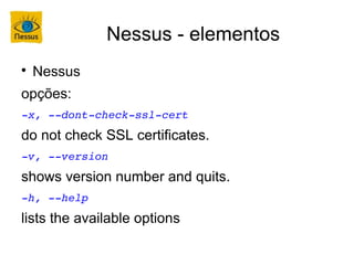 Nessus - elementos

    Nessus
opções:
­x, ­­dont­check­ssl­cert
do not check SSL certificates.
­v, ­­version
shows version number and quits.
­h, ­­help
lists the available options
 