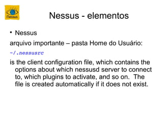 Nessus - elementos

    Nessus
arquivo importante – pasta Home do Usuário:
~/.nessusrc
is the client configuration file, which contains the
  options about which nessusd server to connect
  to, which plugins to activate, and so on. The
  file is created automatically if it does not exist.
 